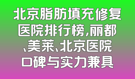 北京脂肪填充修复医院排行榜，丽都、美莱、北京医院口碑与实力兼具