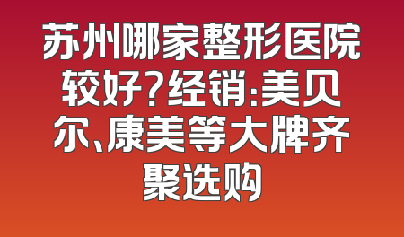 苏州哪家整形医院较好？经销：美贝尔、康美等大牌齐聚选购