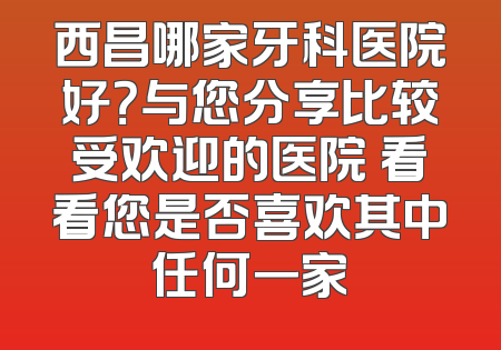 西昌哪家牙科医院好？与您分享比较受欢迎的医院 看看您是否喜欢其中任何一家