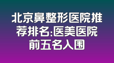 北京鼻整形医院推荐排名：医美医院前五名入围