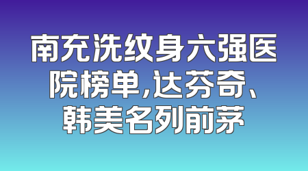 南充洗纹身六强医院榜单，达芬奇、韩美名列前茅