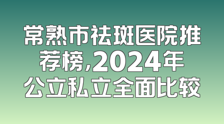 常熟市祛斑医院推荐榜，2024年公立私立全面比较