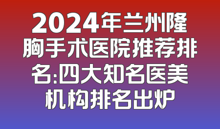 2024年兰州隆胸手术医院推荐排名：四大知名医美机构排名出炉