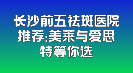 长沙前五祛斑医院推荐：美莱与爱思特等你选