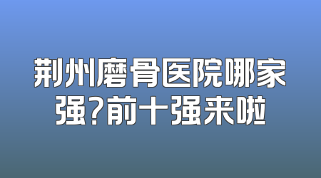 荆州磨骨医院哪家强？前十强来啦