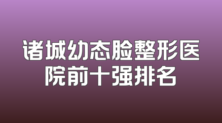 诸城幼态脸整形医院前十强排名