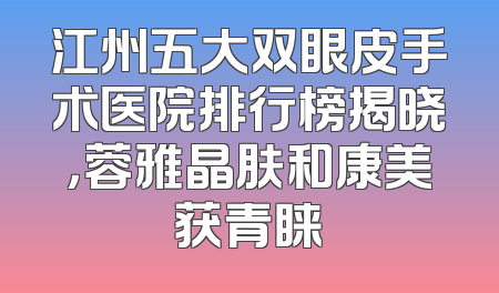 江州五大双眼皮手术医院排行榜揭晓，蓉雅晶肤和康美获青睐