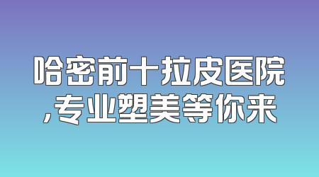 哈密前十拉皮医院，专业塑美等你来