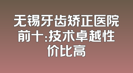无锡牙齿矫正医院前十：技术卓越性价比高
