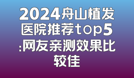 2024舟山植发医院推荐top5：网友亲测效果比较佳