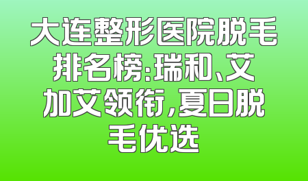 大连整形医院脱毛排名榜：瑞和、艾加艾领衔，夏日脱毛优选