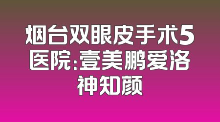 烟台双眼皮手术5医院：壹美鹏爱洛神知颜