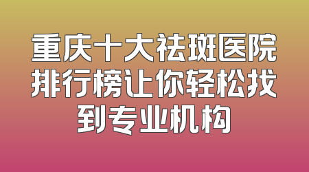 重庆十大祛斑医院排行榜让你轻松找到专业机构