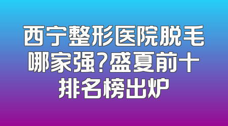 西宁整形医院脱毛哪家强？盛夏前十排名榜出炉
