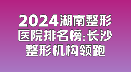 2024湖南整形医院排名榜：长沙整形机构领跑