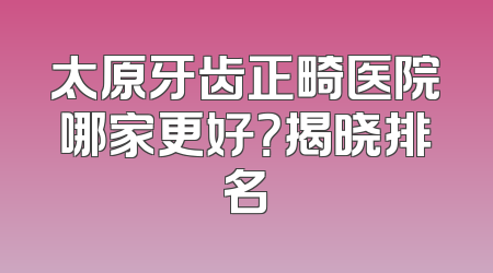 太原牙齿正畸医院哪家更好？揭晓排名