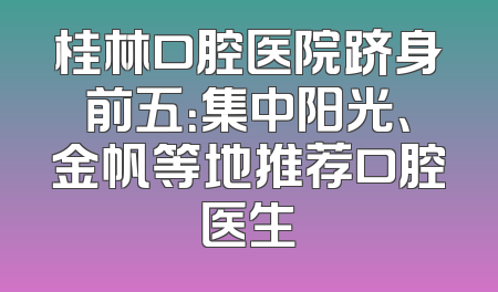桂林口腔医院跻身前五：集中阳光、金帆等地推荐口腔医生