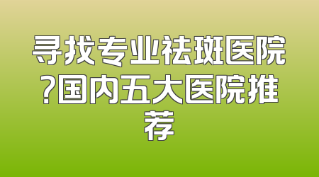 寻找专业祛斑医院？国内五大医院推荐