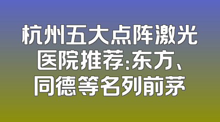 杭州五大点阵激光医院推荐：东方、同德等名列前茅