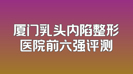 厦门乳头内陷整形医院前六强评测