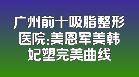 广州前十吸脂整形医院：美恩军美韩妃塑完美曲线