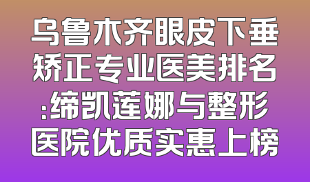 乌鲁木齐眼皮下垂矫正专业医美排名：缔凯莲娜与整形医院优质实惠上榜