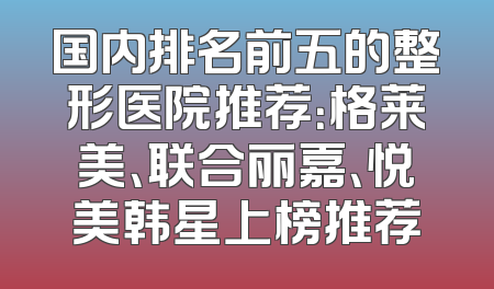 国内排名前五的整形医院推荐：格莱美、联合丽嘉、悦美韩星上榜推荐