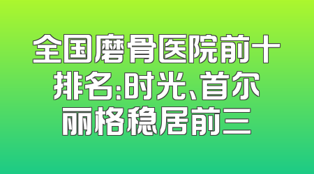 全国磨骨医院前十排名：时光、首尔丽格稳居前三