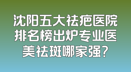 沈阳五大祛疤医院排名榜出炉专业医美祛斑哪家强？