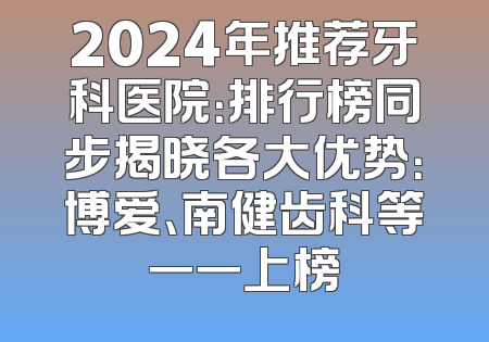 2024年推荐牙科医院：排行榜同步揭晓各大优势：博爱、南健齿科等一一上榜