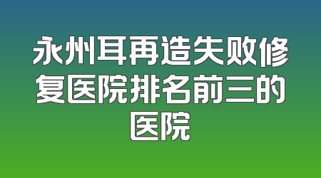 永州耳再造失败修复医院排名前三的医院