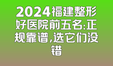 2024福建整形好医院前五名：正规靠谱，选它们没错
