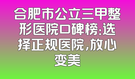 合肥市公立三甲整形医院口碑榜：选择正规医院，放心变美