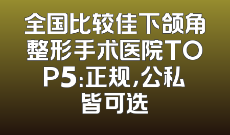 全国比较佳下颌角整形手术医院TOP5：正规，公私皆可选