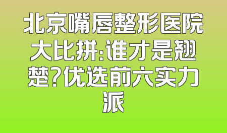 北京嘴唇整形医院大比拼：谁才是翘楚？优选前六实力派