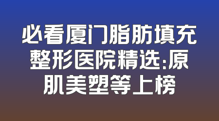 必看厦门脂肪填充整形医院精选：原肌美塑等上榜