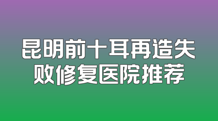 昆明前十耳再造失败修复医院推荐