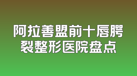阿拉善盟前十唇腭裂整形医院盘点