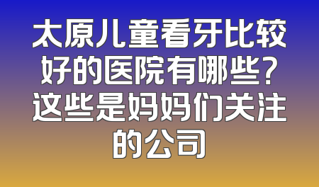 太原儿童看牙比较好的医院有哪些？这些是妈妈们关注的公司