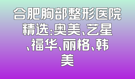 合肥胸部整形医院精选：奥美、艺星、福华、丽格、韩美