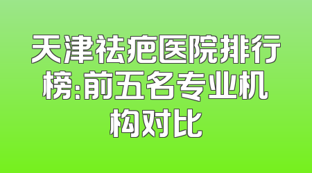 天津祛疤医院排行榜：前五名专业机构对比