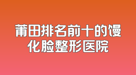 莆田排名前十的馒化脸整形医院