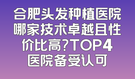 合肥头发种植医院哪家技术卓越且性价比高？TOP4医院备受认可