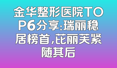 金华整形医院TOP6分享：瑞丽稳居榜首，芘丽芙紧随其后