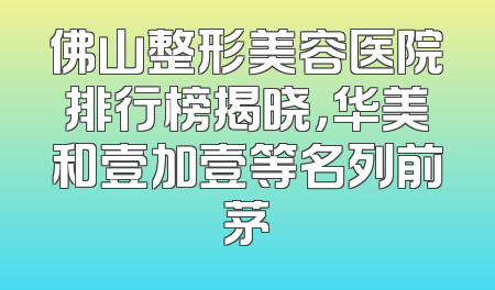 佛山整形美容医院排行榜揭晓，华美和壹加壹等名列前茅