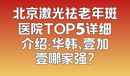 北京激光祛老年斑医院TOP5详细介绍：华韩、壹加壹哪家强？