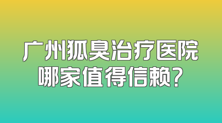 广州狐臭治疗医院哪家值得信赖？