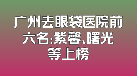 广州去眼袋医院前六名：紫馨、曙光等上榜