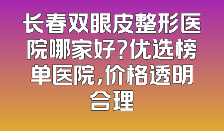 长春双眼皮整形医院哪家好？优选榜单医院，价格透明合理
