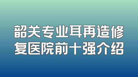 韶关专业耳再造修复医院前十强介绍